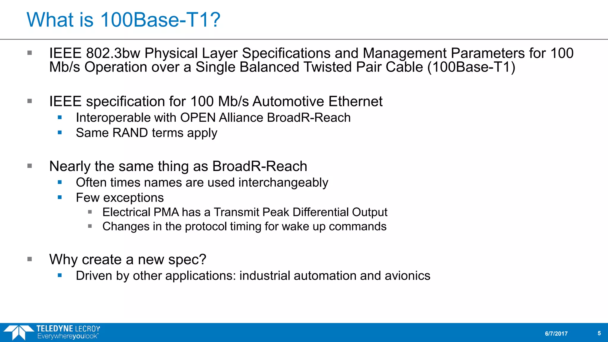 What is 100Base-T1?
 IEEE 802.3bw Physical Layer Specifications and Management Parameters for 100
Mb/s Operation over a Single Balanced Twisted Pair Cable (100Base-T1)
 IEEE specification for 100 Mb/s Automotive Ethernet
 Interoperable with OPEN Alliance BroadR-Reach
 Same RAND terms apply
 Nearly the same thing as BroadR-Reach
 Often times names are used interchangeably
 Few exceptions
 Electrical PMA has a Transmit Peak Differential Output
 Changes in the protocol timing for wake up commands
 Why create a new spec?
 Driven by other applications: industrial automation and avionics
6/7/2017 5
 