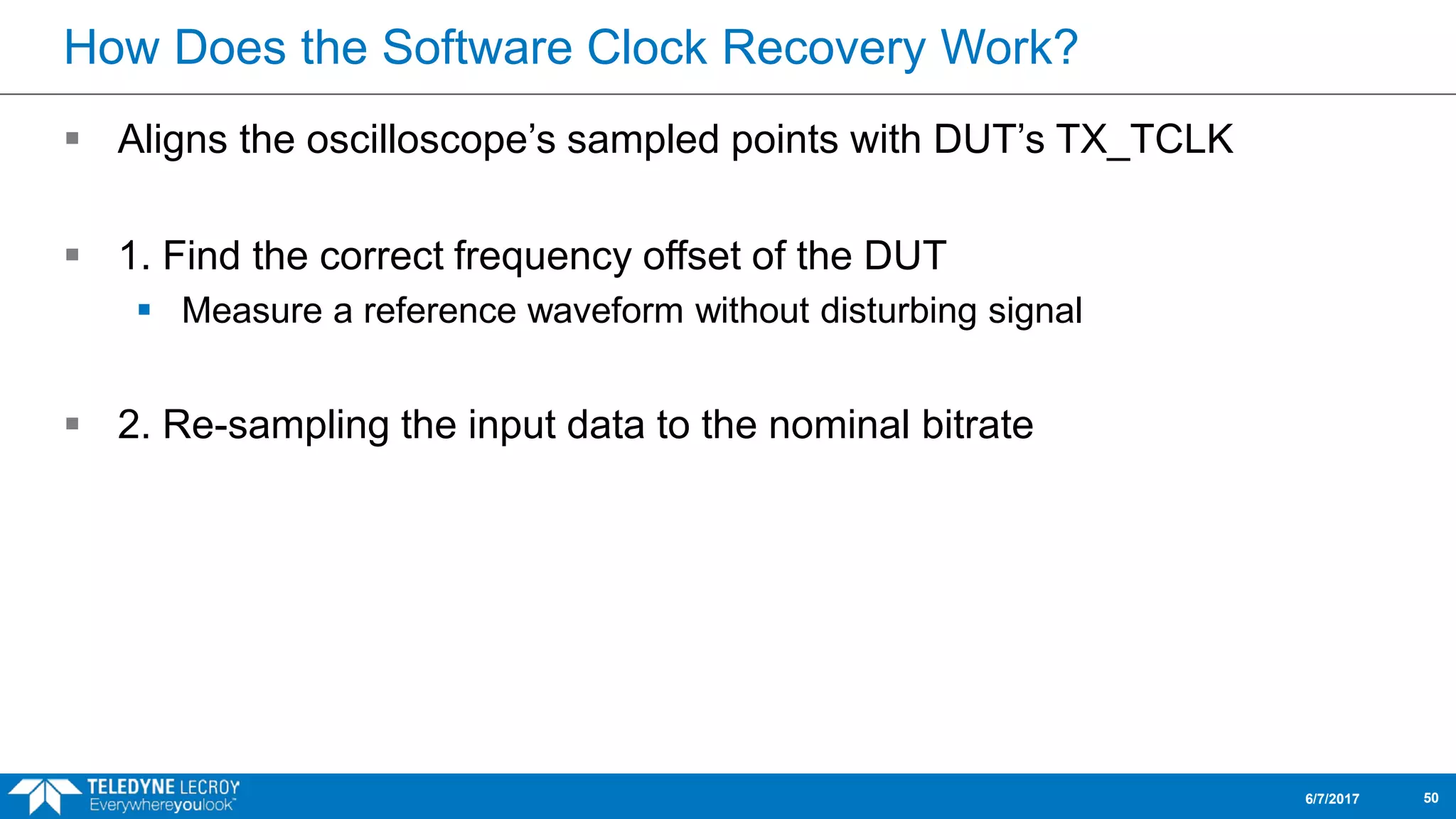 How Does the Software Clock Recovery Work?
 Aligns the oscilloscope’s sampled points with DUT’s TX_TCLK
 1. Find the correct frequency offset of the DUT
 Measure a reference waveform without disturbing signal
 2. Re-sampling the input data to the nominal bitrate
6/7/2017 50
 