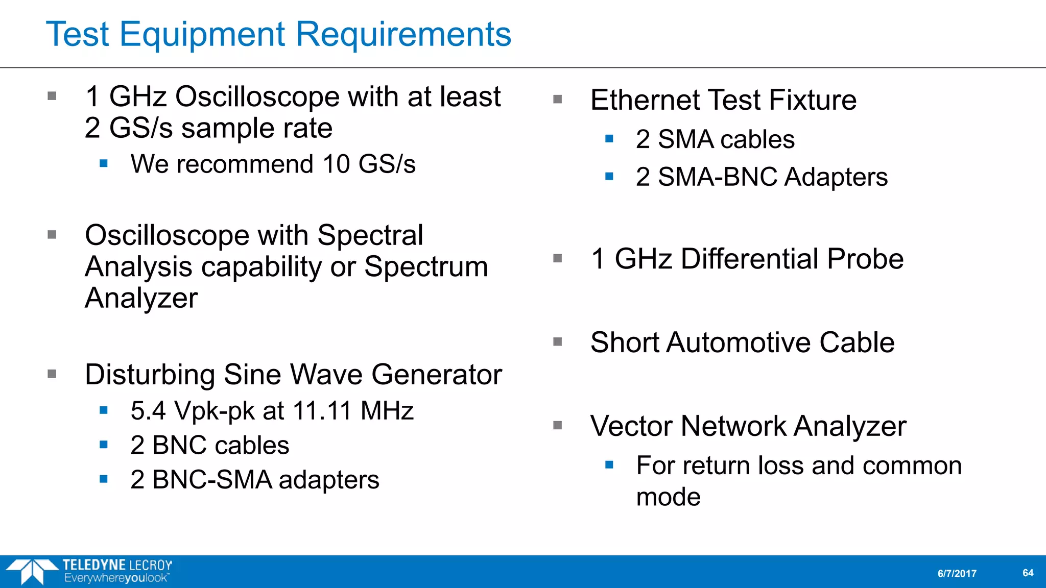 Test Equipment Requirements
 1 GHz Oscilloscope with at least
2 GS/s sample rate
 We recommend 10 GS/s
 Oscilloscope with Spectral
Analysis capability or Spectrum
Analyzer
 Disturbing Sine Wave Generator
 5.4 Vpk-pk at 11.11 MHz
 2 BNC cables
 2 BNC-SMA adapters
6/7/2017 64
 Ethernet Test Fixture
 2 SMA cables
 2 SMA-BNC Adapters
 1 GHz Differential Probe
 Short Automotive Cable
 Vector Network Analyzer
 For return loss and common
mode
 