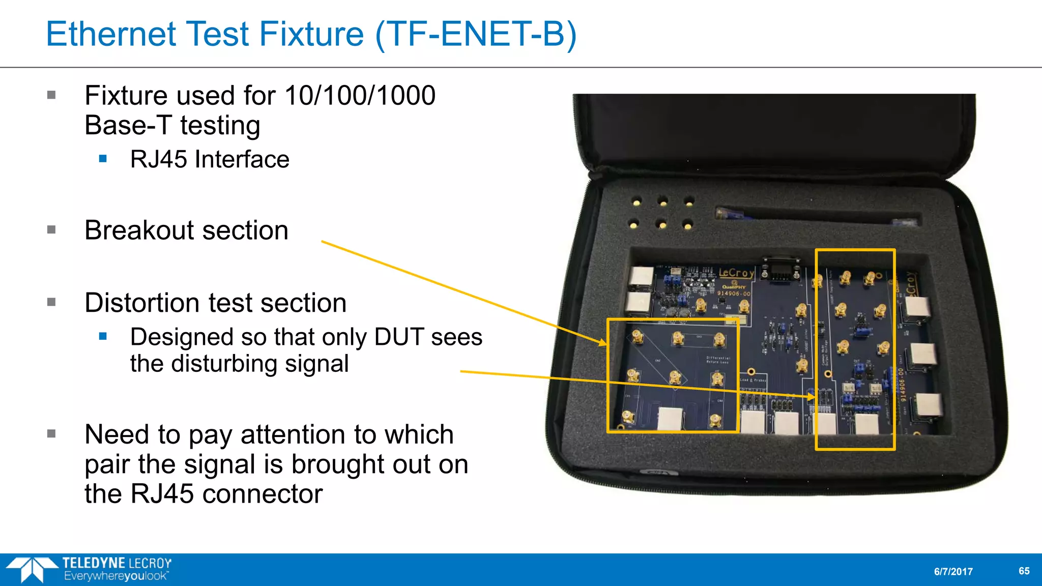 Ethernet Test Fixture (TF-ENET-B)
 Fixture used for 10/100/1000
Base-T testing
 RJ45 Interface
 Breakout section
 Distortion test section
 Designed so that only DUT sees
the disturbing signal
 Need to pay attention to which
pair the signal is brought out on
the RJ45 connector
6/7/2017 65
 