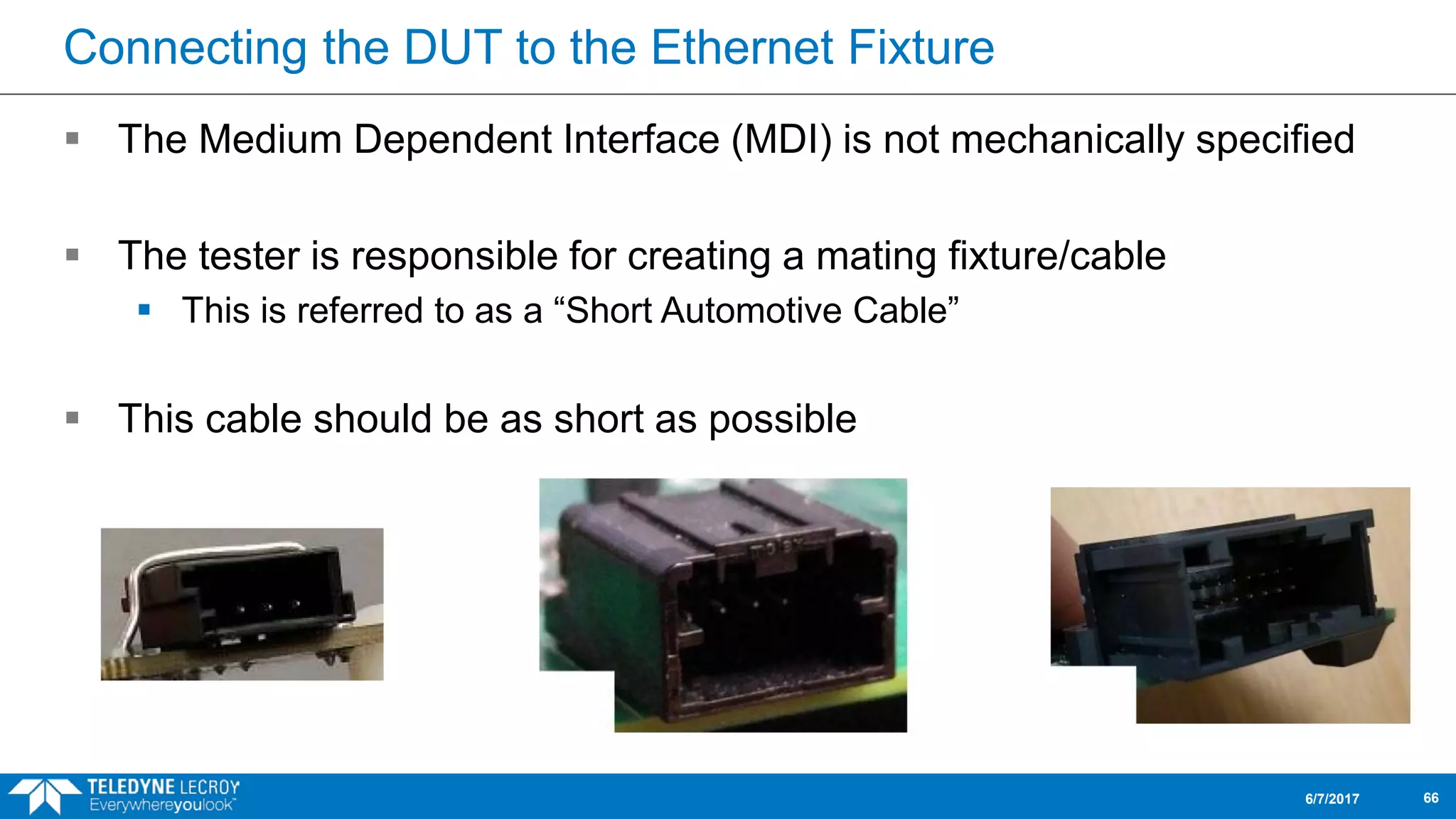 Connecting the DUT to the Ethernet Fixture
 The Medium Dependent Interface (MDI) is not mechanically specified
 The tester is responsible for creating a mating fixture/cable
 This is referred to as a “Short Automotive Cable”
 This cable should be as short as possible
6/7/2017 66
 