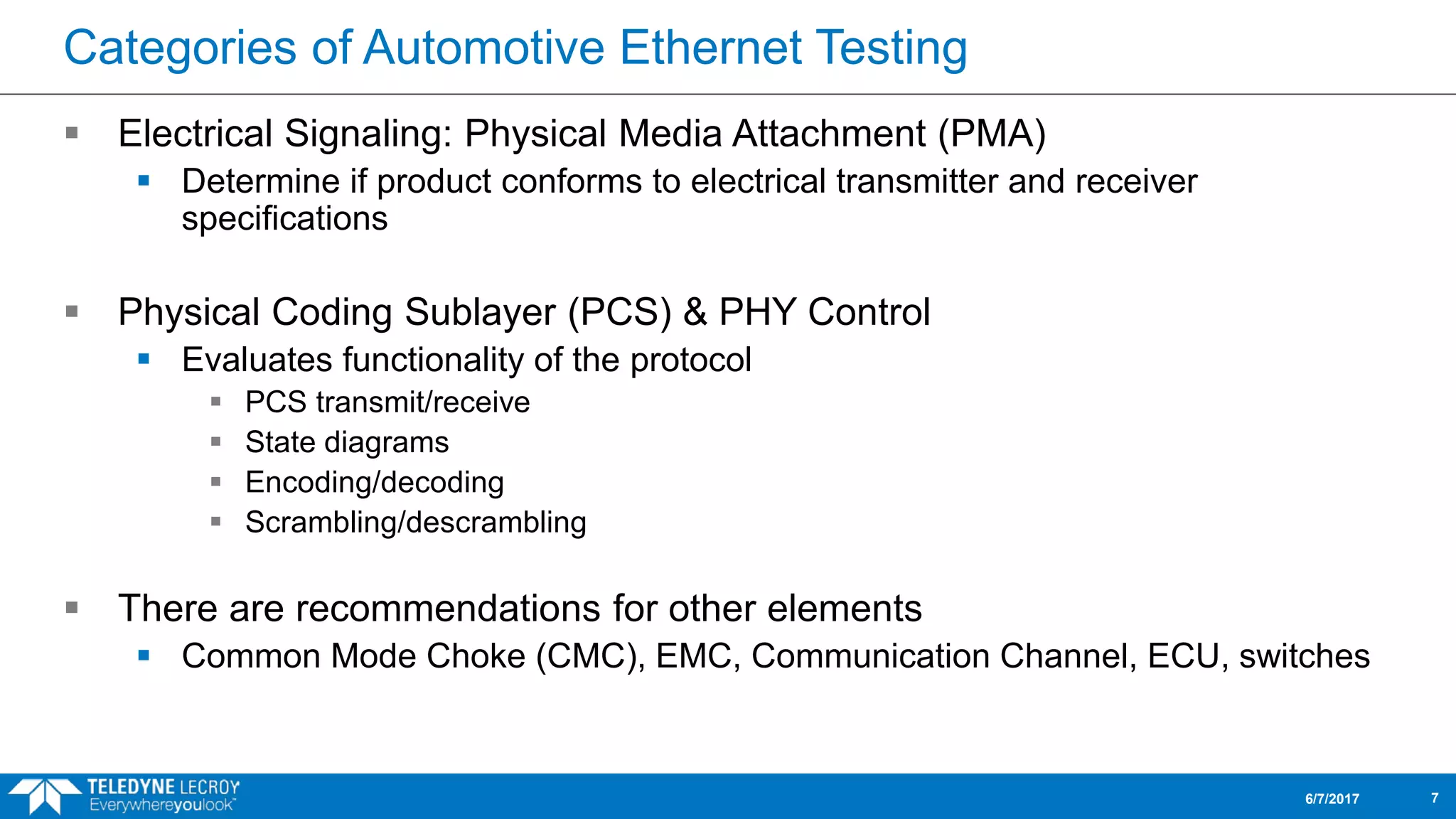 Categories of Automotive Ethernet Testing
 Electrical Signaling: Physical Media Attachment (PMA)
 Determine if product conforms to electrical transmitter and receiver
specifications
 Physical Coding Sublayer (PCS) & PHY Control
 Evaluates functionality of the protocol
 PCS transmit/receive
 State diagrams
 Encoding/decoding
 Scrambling/descrambling
 There are recommendations for other elements
 Common Mode Choke (CMC), EMC, Communication Channel, ECU, switches
6/7/2017 7
 
