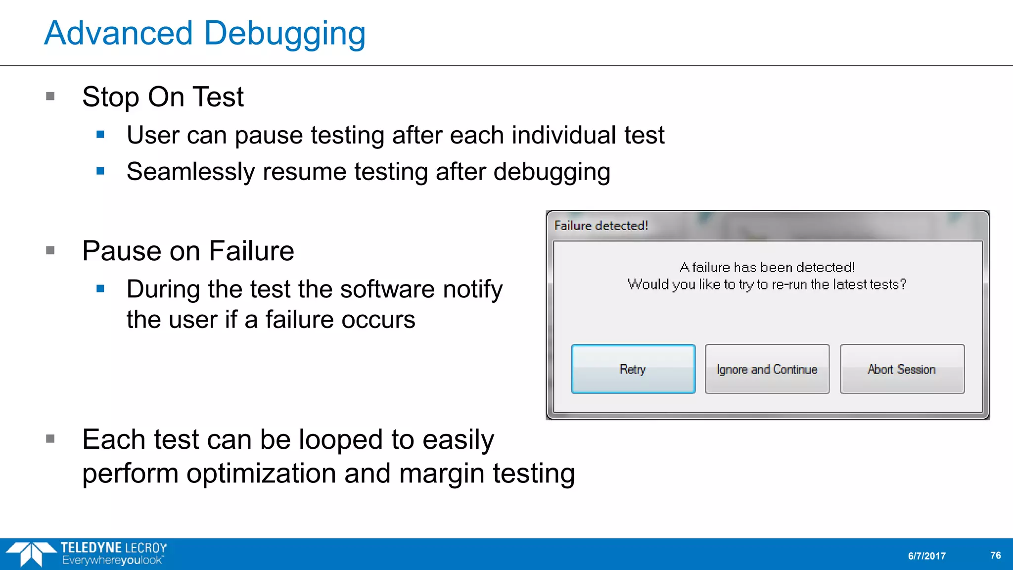 Advanced Debugging
 Stop On Test
 User can pause testing after each individual test
 Seamlessly resume testing after debugging
 Pause on Failure
 During the test the software notify
the user if a failure occurs
 Each test can be looped to easily
perform optimization and margin testing
6/7/2017 76
 