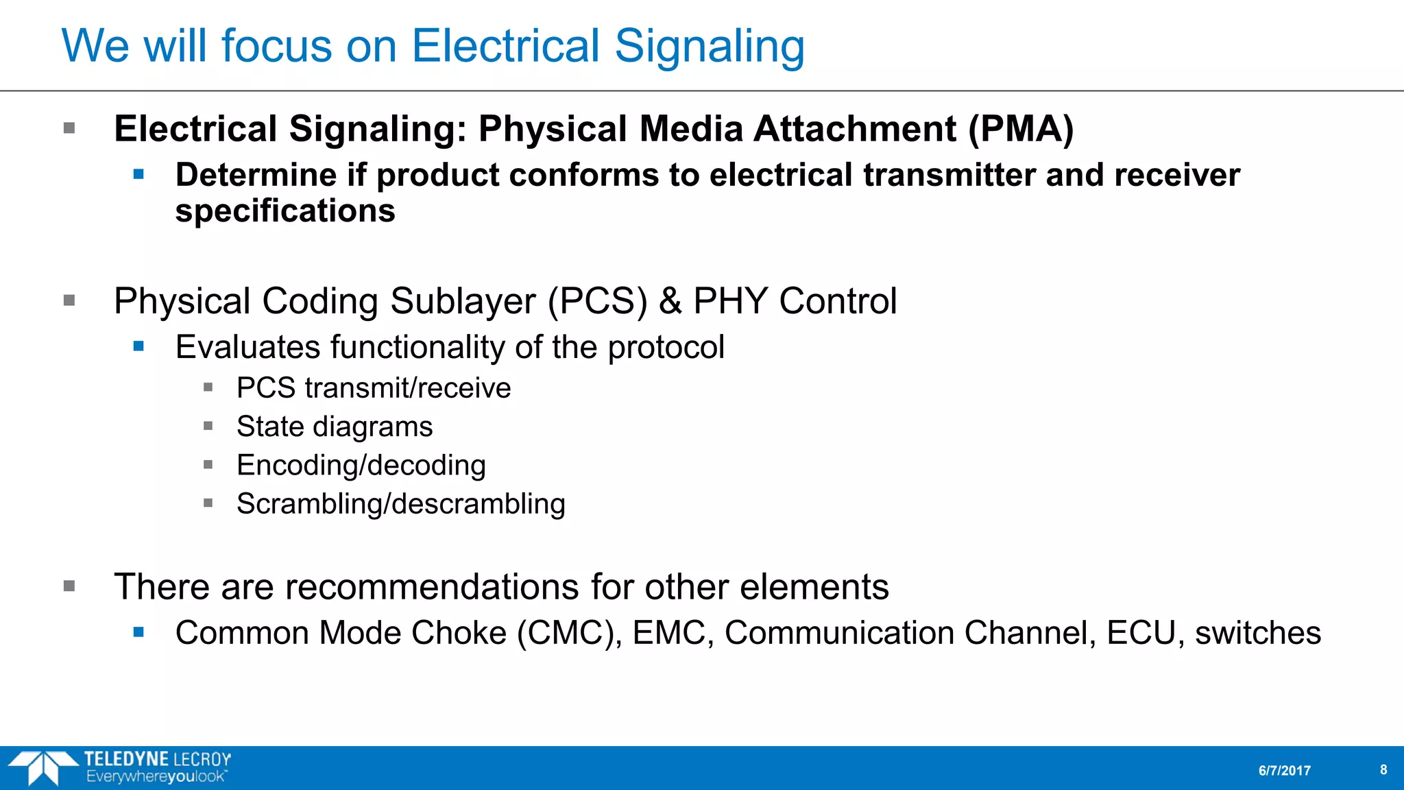 We will focus on Electrical Signaling
 Electrical Signaling: Physical Media Attachment (PMA)
 Determine if product conforms to electrical transmitter and receiver
specifications
 Physical Coding Sublayer (PCS) & PHY Control
 Evaluates functionality of the protocol
 PCS transmit/receive
 State diagrams
 Encoding/decoding
 Scrambling/descrambling
 There are recommendations for other elements
 Common Mode Choke (CMC), EMC, Communication Channel, ECU, switches
6/7/2017 8
 
