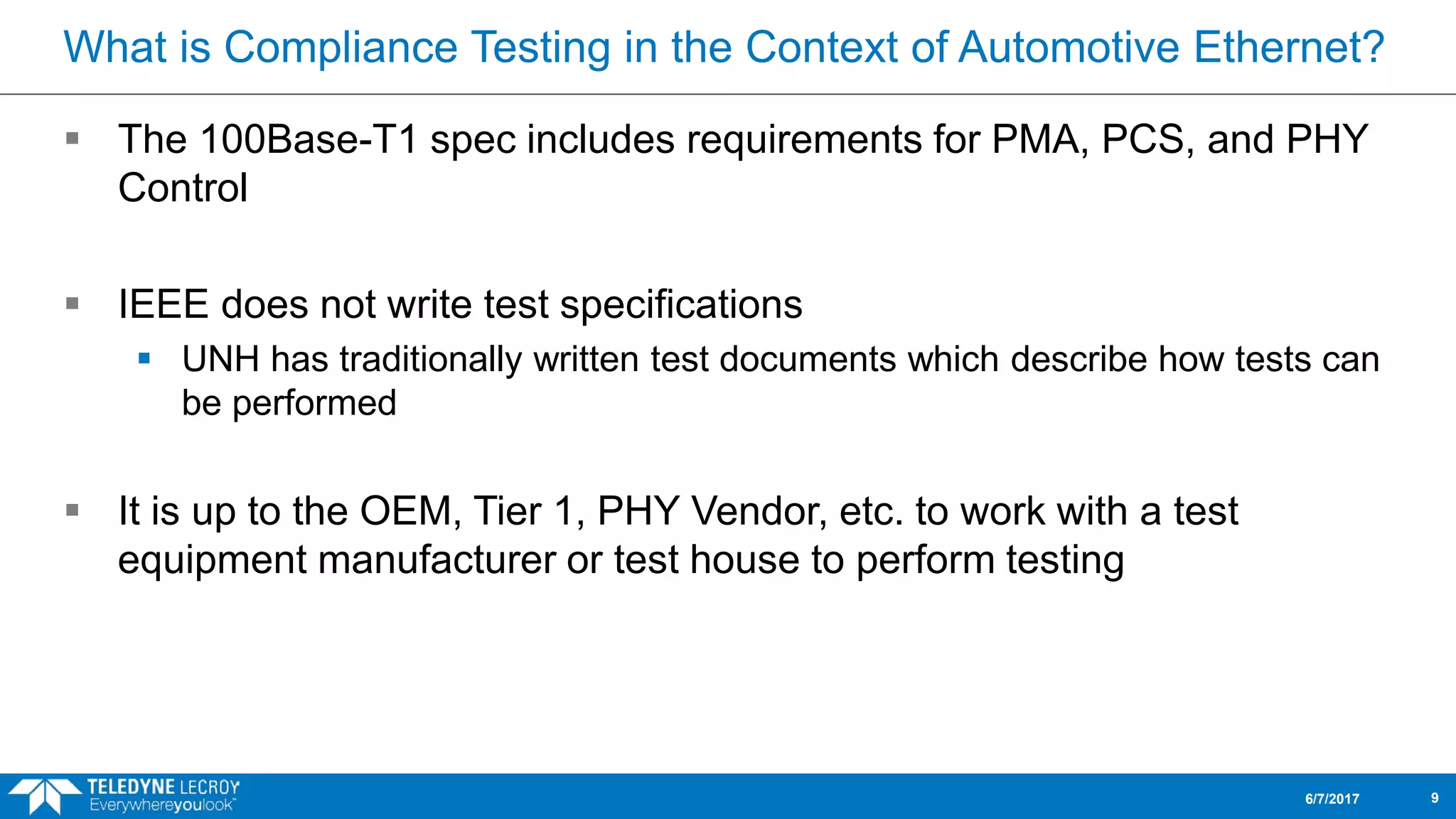 What is Compliance Testing in the Context of Automotive Ethernet?
 The 100Base-T1 spec includes requirements for PMA, PCS, and PHY
Control
 IEEE does not write test specifications
 UNH has traditionally written test documents which describe how tests can
be performed
 It is up to the OEM, Tier 1, PHY Vendor, etc. to work with a test
equipment manufacturer or test house to perform testing
6/7/2017 9
 