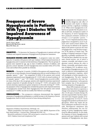 • « • : • • ' N A L A R T I C L E
Frequency of Severe
Hypoglycemia in Patients
With Type I Diabetes With
Impaired Awareness of
Hypoglycemia
ANN E. GOLD, MBCHB
KENNETH M. MACLEOD, MBCHB
BRIAN M. FRIER, MD
OBJECTIVE — To determine the frequency of hypoglycemia in patients with type
I diabetes and impaired awareness of hypoglycemia by prospective assessment.
RESEARCH DESIGN AND METHODS— A prospective study was under-
taken for 12 months in 60 patients with type I diabetes: 29 had impaired awareness of
hypoglycemia and 31 retained normal awareness of hypoglycemia. The two groups of
patients were matched for age, age at onset of diabetes, duration of diabetes, and
glycemic control. Episodes of severe hypoglycemia were recorded within 24 h of the
event and verified where possible by witnesses.
RESULTS— During the 12 months, 19 (66%) of the patients with impaired aware-
ness had one or more episodes of severe hypoglycemia with an overall incidence of 2.8
episodes • patient"1
'year"1
. By comparison, 8 (26%) of the patients with normal
awareness experienced severe hypoglycemia (P < 0.01) with an annual incidence of
0.5 episode • patient"1
• year"1
(P < 0.001). Severe hypoglycemia occurred at differ-
ent times of the day in the two groups: patients with impaired awareness experienced
a greater proportion of episodes during the evening (P = 0.03), and patients with
normal awareness experienced a greater proportion in the early morning (P = 0.05).
An assessment of fear of hypoglycemia revealed that patients with impaired awareness
of hypoglycemia worried more about hypoglycemia than did patients with normal
awareness (P = 0.008), but did not modify their behavior accordingly.
CONCLUSIONS— This prospective evaluation demonstrated that impaired
awareness of hypoglycemia predisposes to a sixfold increase in the frequency of severe
hypoglycemia, much of which occurred at home during waking hours.
Department of Diabetes, Royal Infirmary, Edinburgh, U.K.
Address correspondence and reprint requests to Ann E. Gold, MBChB, Department of Dia-
betes, Royal Infirmary, 1 Lauriston Place, Edinburgh EH3 9YW, U.K.
Received for publication 6 October 1993 and accepted in revised form 10 February 1994.
DCCT, Diabetes Control and Complications Trial.
H
ypoglycemia is a common and po-
tentially dangerous side effect of
treatment with insulin in diabetic
patients and has a significant morbidity
(1-3). When severe hypoglycemia is de-
fined as an episode that the patient is un-
able to self-treat, retrospective studies of
the frequency of severe hypoglycemia
have produced consistent estimates of
around 1.1-1.6 episodes • patient ]
•
year"1
(1,4,5). Impaired awareness of hy-
poglycemia is recognized to occur in pa-
tients with insulin-treated diabetes (6-
10) and may be defined as the impaired
ability of the patient to perceive the onset
of hypoglycemia; it may develop irrespec-
tive of the species of insulin used. The
etiology of impaired awareness of hypo-
glycemia is probably multifactorial (11—
14) and has been classified into two sep-
arate clinical entities, one of which is
transient, reversible, and related to strict
glycemic control whereas the other is
chronic, irreversible, and related to dura-
tion of diabetes (14). In addition, recur-
rent episodes of hypoglycemia per se (15)
result in defective counterregulation and
reduced symptomatic responses, which
will predispose to further episodes of se-
vere hypoglycemia. The term "impaired
awareness" is preferred to the term "hy-
poglycemia unawareness," as few patients
have complete loss of the premonitory
warning symptoms of hypoglycemia.
About 50% of patients with type I
diabetes have been shown to experience a
change in the symptoms of hypoglycemia
after 15-20 years of insulin therapy (4),
and this acquired defect has been associ-
ated with more frequent episodes of se-
vere hypoglycemia (2,4,16,17). Severe
hypoglycemia produces profound neuro-
glycopenia, which may impair the pa-
tient's subsequent recollection of the epi-
sode. Retrospective assessment may
therefore underestimate the true fre-
quency of severe hypoglycemia experi-
enced by affected patients. In this study,
the frequency of severe hypoglycemia in
patients with type I diabetes with normal
awareness of hypoglycemia was docu-
DIABETES CARE, VOLUME 17, NUMBER 7, JULY 1994 697
Downloaded
from
http://diabetesjournals.org/care/article-pdf/17/7/697/443545/17-7-697.pdf
by
guest
on
11
April
2022
 