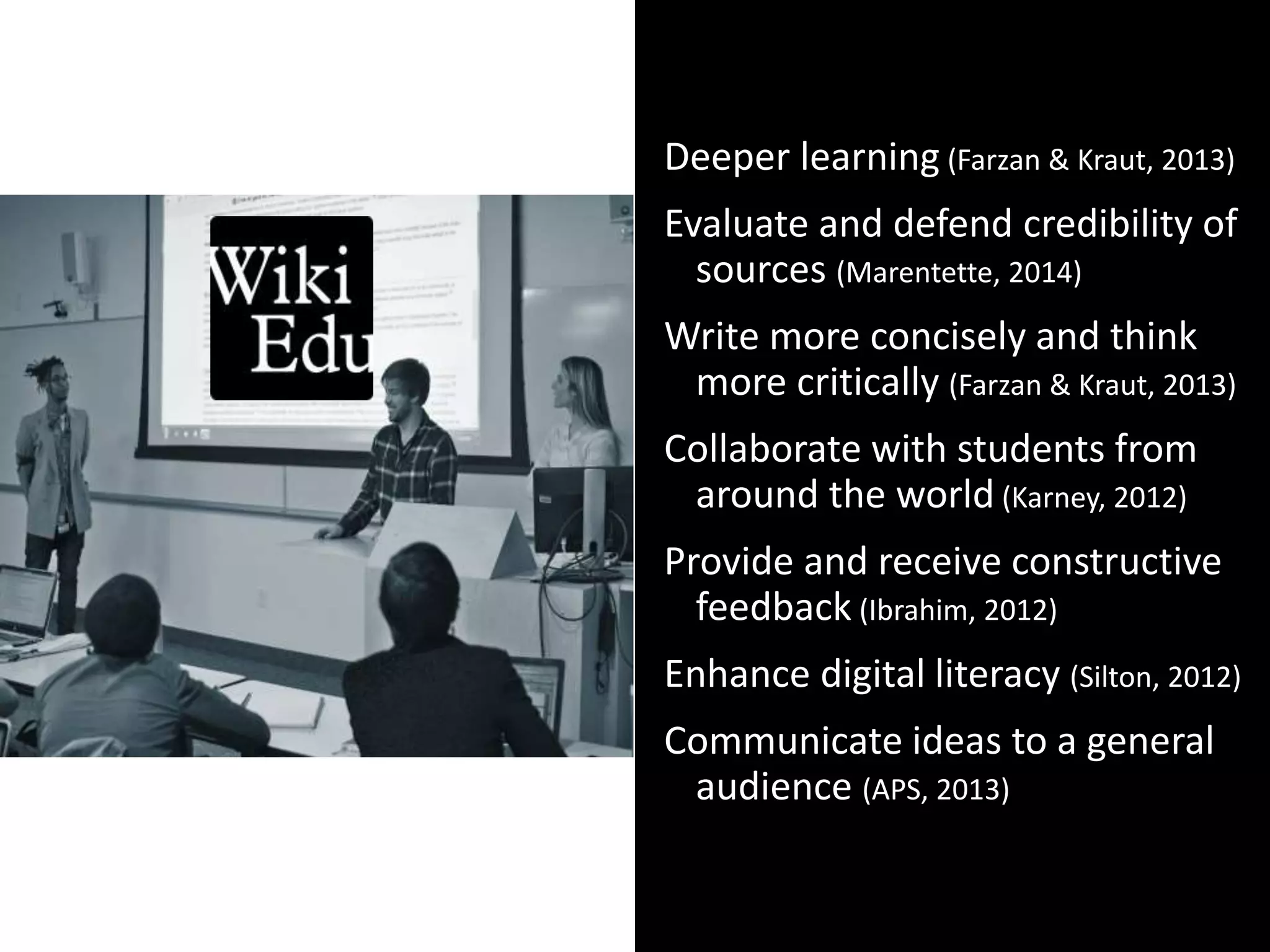 Open Pedagogy:
HOW
Deeper learning (Farzan & Kraut, 2013)
Evaluate and defend credibility of
sources (Marentette, 2014)
Write more concisely and think
more critically (Farzan & Kraut, 2013)
Collaborate with students from
around the world (Karney, 2012)
Provide and receive constructive
feedback (Ibrahim, 2012)
Enhance digital literacy (Silton, 2012)
Communicate ideas to a general
audience (APS, 2013)