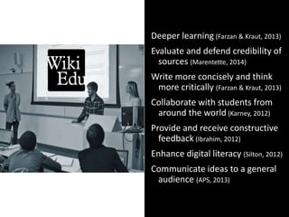 Open Pedagogy:
HOW
Deeper learning (Farzan & Kraut, 2013)
Evaluate and defend credibility of
sources (Marentette, 2014)
Write more concisely and think
more critically (Farzan & Kraut, 2013)
Collaborate with students from
around the world (Karney, 2012)
Provide and receive constructive
feedback (Ibrahim, 2012)
Enhance digital literacy (Silton, 2012)
Communicate ideas to a general
audience (APS, 2013)
 