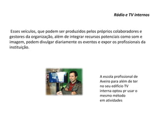 Rádio e TV internos
Esses veículos, que podem ser produzidos pelos próprios colaboradores e
gestores da organização, além de integrar recursos potenciais como som e
imagem, podem divulgar diariamente os eventos e expor os profissionais da
instituição.
A escola profissional de
Aveiro para além de ter
no seu edifício TV
interna optou pr usar o
mesmo método
em atividades
 