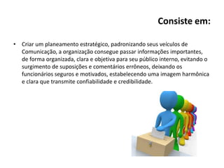 Consiste em:
• Criar um planeamento estratégico, padronizando seus veículos de
Comunicação, a organização consegue passar informações importantes,
de forma organizada, clara e objetiva para seu público interno, evitando o
surgimento de suposições e comentários errôneos, deixando os
funcionários seguros e motivados, estabelecendo uma imagem harmônica
e clara que transmite confiabilidade e credibilidade.
 