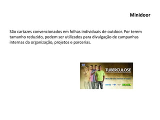 Minidoor
São cartazes convencionados em folhas individuais de outdoor. Por terem
tamanho reduzido, podem ser utilizados para divulgação de campanhas
internas da organização, projetos e parcerias.
 
