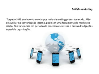 Móbile marketing:
Torpedo SMS enviado via celular por meio de mailing preestabelecido. Além
de auxiliar na comunicação interna, pode ser uma ferramenta de marketing
direto. São funcionais em período de processos seletivos e outras divulgações
especiais organização.
 