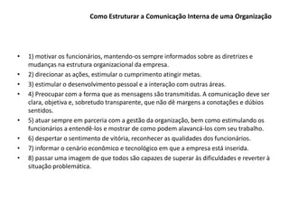 Como Estruturar a Comunicação Interna de uma Organização
• 1) motivar os funcionários, mantendo-os sempre informados sobre as diretrizes e
mudanças na estrutura organizacional da empresa.
• 2) direcionar as ações, estimular o cumprimento atingir metas.
• 3) estimular o desenvolvimento pessoal e a interação com outras áreas.
• 4) Preocupar com a forma que as mensagens são transmitidas. A comunicação deve ser
clara, objetiva e, sobretudo transparente, que não dê margens a conotações e dúbios
sentidos.
• 5) atuar sempre em parceria com a gestão da organização, bem como estimulando os
funcionários a entendê-los e mostrar de como podem alavancá-los com seu trabalho.
• 6) despertar o sentimento de vitória, reconhecer as qualidades dos funcionários.
• 7) informar o cenário econômico e tecnológico em que a empresa está inserida.
• 8) passar uma imagem de que todos são capazes de superar às dificuldades e reverter à
situação problemática.
 