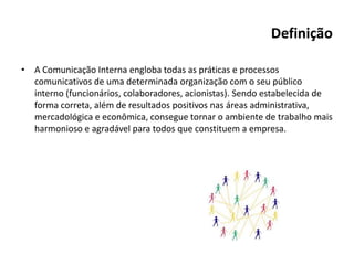 Definição
• A Comunicação Interna engloba todas as práticas e processos
comunicativos de uma determinada organização com o seu público
interno (funcionários, colaboradores, acionistas). Sendo estabelecida de
forma correta, além de resultados positivos nas áreas administrativa,
mercadológica e econômica, consegue tornar o ambiente de trabalho mais
harmonioso e agradável para todos que constituem a empresa.
 