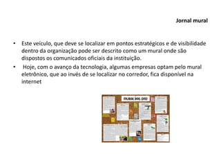 Jornal mural
• Este veículo, que deve se localizar em pontos estratégicos e de visibilidade
dentro da organização pode ser descrito como um mural onde são
dispostos os comunicados oficiais da instituição.
• Hoje, com o avanço da tecnologia, algumas empresas optam pelo mural
eletrônico, que ao invés de se localizar no corredor, fica disponível na
internet
 