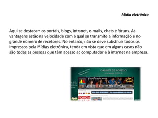 Mídia eletrônica
Aqui se destacam os portais, blogs, intranet, e-mails, chats e fóruns. As
vantagens estão na velocidade com a qual se transmite a informação e no
grande número de recetores. No entanto, não se deve substituir todos os
impressos pela Mídias eletrônica, tendo em vista que em alguns casos não
são todas as pessoas que têm acesso ao computador e à internet na empresa.
 