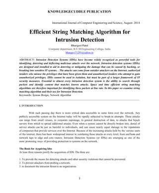 KNOWLEDGECUDDLE PUBLICATION
International Journal of Computer Engineering and Science, August- 2014
1
Efficient String Matching Algorithm for
Intrusion Detection
Bhargavi Patel
Computer department, B.V.M Engineering College, India
bhargavi71291@yahoo.in
__________________________________________________________________________________________
ABSTRACT: Intrusion Detection Systems (IDSs) have become widely recognized as powerful tools for
identifying, deterring and deflecting malicious attacks over the network. Intrusion detection systems (IDSs)
are designed and installed to aid in deterring or mitigating the damage that can be caused by hacking, or
breaking into sensitive IT systems. . The attacks can come from outsider attackers on the Internet, authorized
insiders who misuse the privileges that have been given them and unauthorized insiders who attempt to gain
unauthorized privileges. IDSs cannot be used in isolation, but must be part of a larger framework of IT
security measures. Essential to almost every intrusion detection system is the ability to search through
packets and identify content that matches known attacks. Space and time efficient string matching
algorithms are therefore important for identifying these packets at line rate. In this paper we examine string
matching algorithm and their use for Intrusion Detection.
Keywords: System Design, Network Algorithm
___________________________________________________________________________
I. INTRODUCTION
With each passing day there is more critical data accessible in some form over the network. Any
publicly accessible system on the Internet today will be rapidly subjected to break-in attempts. These attacks
can range from email viruses, to corporate espionage, to general destruction of data, to attacks that hijack
servers from which to spread additional attacks. Even when a system cannot be directly broken into, denial of
service attacks can be just as harmful to individuals, and can cause nearly equal damage to the reputations
of companies that provide services over the Internet. Because of the increasing attacks held by the various users
of the internet, there has been widespread interest in combating these attacks at every level, from end hosts and
network taps to edge and core routers. Intrusion Detection Systems (or IDSs) are emerging as one of the
most promising ways of providing protection to systems on the network.
The Basis for Acquiring Idss
At least three reasons justify the acquisition of IDS. The three are:
1. To provide the means for detecting attacks and other security violations that cannot be prevented.
2. To prevent attackers from probing a network.
3. to document the intrusion threat to an organization.
 