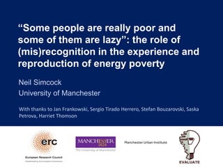 “Some people are really poor and
some of them are lazy”: the role of
(mis)recognition in the experience and
reproduction of energy poverty
Neil Simcock
University of Manchester
With thanks to Jan Frankowski, Sergio Tirado Herrero, Stefan Bouzarovski, Saska
Petrova, Harriet Thomson
 