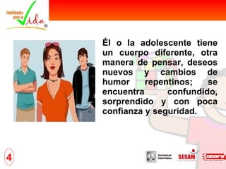 Él o la adolescente tiene un cuerpo diferente, otra manera de pensar, deseos nuevos y cambios de humor repentinos; se encuentra confundido, sorprendido y con poca confianza y seguridad. 4 
