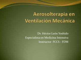 Aerosolterapia en Ventilación Mecánica Dr. Héctor León Yoshido Especialista en Medicina Intensiva Instructor  FCCS - FDM 