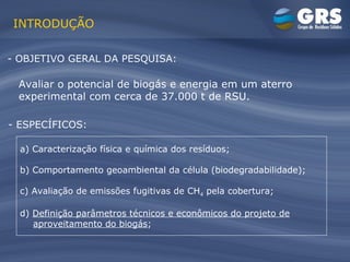 INTRODUÇÃO - OBJETIVO GERAL DA PESQUISA: - ESPECÍFICOS: Avaliar o potencial de biogás e energia em um aterro experimental com cerca de 37.000 t de RSU. a) Caracterização física e química dos resíduos; b) Comportamento geoambiental da célula (biodegradabilidade); c) Avaliação de emissões fugitivas de CH 4  pela cobertura; d)  Definição parâmetros técnicos e econômicos do projeto de aproveitamento do biogás ; 
