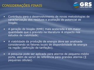 CONSIDERAÇÕES FINAIS Contribuiu para o desenvolvimento de novas metodologias de  caracterização dos resíduos e avaliação do potencial de biogás; A geração de biogás (RMR) mais acelerada e em maior quantidade que o previsto na literatura    impacto nos estudos de viabilidade; A viabilidade da produção de energia deve ser analisada considerando os fatores locais de disponibilidade de energia na região (definição da tarifação); A pesquisa pode ser aplicada para aterros de pequeno-médio porte, além de servir de referência para grandes aterros (∑ pequenas células). 