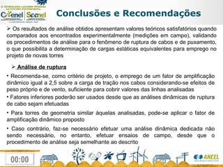 Conclusões e Recomendações Os resultados de análise obtidos apresentam valores teóricos satisfatórios quando comparados aos encontrados experimentalmente (medições em campo), validando os procedimentos de análise para o fenômeno de ruptura de cabos e de puxamento, o que possibilita a determinação de cargas estáticas equivalentes para emprego no projeto de novas torres Análise de ruptura Recomenda-se, como critério de projeto, o emprego de um fator de amplificação dinâmico igual a 2,5 sobre a carga de tração nos cabos considerando-se efeitos de peso próprio e de vento, suficiente para cobrir valores das linhas analisadas Fatores inferiores poderão ser usados desde que as análises dinâmicas de ruptura de cabo sejam efetuadas Para torres de geometria similar àquelas analisadas, pode-se aplicar o fator de amplificação dinâmico proposto Caso contrário, faz-se necessário efetuar uma análise dinâmica dedicada não sendo necessário, no entanto, efetuar ensaios de campo, desde que o procedimento de análise seja semelhante ao descrito 