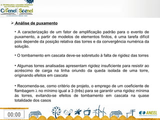 Análise de puxamento A caracterização de um fator de amplificação padrão para o evento de puxamento, a partir de modelos de elementos finitos, é uma tarefa difícil pois depende da posição relativa das torres e da convergência numérica da solução. O tombamento em cascata deve-se sobretudo à falta de rigidez das torres Algumas torres analisadas apresentam rigidez insuficiente para resistir ao acréscimo de carga na linha oriundo da queda isolada de uma torre, originando efeitos em cascata Recomenda-se, como critério de projeto, o emprego de um coeficiente de flambagem  λ  no mínimo igual a 3 (três) para se garantir uma rigidez mínima às torres, evitando-se efeitos de tombamento em cascata na quase totalidade dos casos 