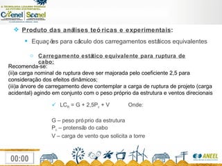 Produto das análises teóricas e experimentais : Equações para cálculo dos carregamentos estáticos equivalentes Carregamento estático equivalente para ruptura de cabo: LC R  = G + 2,5P c  + V  Onde: G – peso próprio da estrutura P c  – protensão do cabo V – carga de vento que solicita a torre Recomenda-se:  a carga nominal de ruptura deve ser majorada pelo coeficiente 2,5 para consideração dos efeitos dinâmicos; a árvore de carregamento deve contemplar a carga de ruptura de projeto (carga acidental) agindo em conjunto com o peso próprio da estrutura e ventos direcionais 