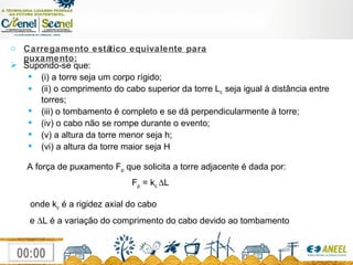 Supondo-se que: (i) a torre seja um corpo rígido; (ii) o comprimento do cabo superior da torre L c  seja igual à distância entre torres; (iii) o tombamento é completo e se dá perpendicularmente à torre; (iv) o cabo não se rompe durante o evento; (v) a altura da torre menor seja h; (vi) a altura da torre maior seja H A força de puxamento F p  que solicita a torre adjacente é dada por: F p  = k c   L onde k c  é a rigidez axial do cabo e   L é a variação do comprimento do cabo devido ao tombamento Carregamento estático equivalente para puxamento: 