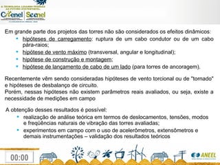 Em grande parte dos projetos das torres não são considerados os efeitos dinâmicos : hipóteses de carregamento : ruptura de um cabo condutor ou de um cabo pára-raios; hipótese de vento máximo  (transversal, angular e longitudinal); hipótese de construção e montagem ; hipótese de lançamento de cabo de um lado  (para torres de ancoragem). Recentemente vêm sendo consideradas hipóteses de vento torcional ou de "tornado" e hipóteses de desbalanço de circuito. Porém, nessas hipóteses não existem parâmetros reais avaliados, ou seja, existe a necessidade de medições em campo A obtenção desses resultados é possível: realização de análise teórica em termos de deslocamentos, tensões, modos e freqüências naturais de vibração das torres avaliadas; experimentos em campo com o uso de acelerômetros, extensômetros e demais instrumentações – validação dos resultados teóricos 