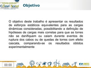 Objetivo O objetivo deste trabalho é apresentar os resultados de esforços estáticos equivalentes para as cargas dinâmicas consideradas, possibilitando a definição de hipóteses de cargas mais corretas para que as torres não se danifiquem ou caiam durante eventos de ruptura dos cabos ou de quedas de torres com efeito cascata, comparando-se os resultados obtidos experimentalmente 