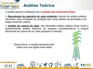 Análise Teórica A análise teórica é realizada com o  método dos elementos finitos   Análise de ruptura de cabo : são efetuadas análise estática linear inicial e posteriormente análise dinâmica de resposta considerando-se o choque decorrente da ruptura de um cabo (resposta no tempo). Dessa forma, o modelo apresenta sete cabos com sua rigidez axial média Reprodução da catenária do cabo existente : através da análise estática não-linear, para simulação da condição sem vento (efeitos da gravidade e da tração inicial dos cabos) 