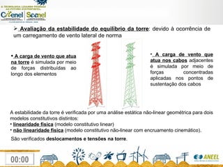 Avaliação da estabilidade do equilíbrio da torre : devido à ocorrência de um carregamento de vento lateral de norma A carga de vento que atua na torre  é simulada por meio de forças distribuídas ao longo dos elementos A carga de vento que atua nos cabos  adjacentes é simulada por meio de forças concentradas aplicadas nos pontos de sustentação dos cabos A estabilidade da torre é verificada por uma análise estática não-linear geométrica para dois modelos constitutivos distintos: linearidade física   (modelo constitutivo linear) não linearidade física   (modelo constitutivo não-linear com encruamento cinemático).  São verificados  deslocamentos e tensões na torre . 