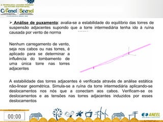 Análise de puxamento : avalia-se a estabilidade do equilíbrio das torres de suspensão adjacentes supondo que a torre intermediária tenha ido à ruína causada por vento de norma Nenhum carregamento de vento, seja nos cabos ou nas torres, é aplicado para se determinar a influência do tombamento de uma única torre nas torres adjacentes A estabilidade das torres adjacentes é verificada através de análise estática não-linear geométrica. Simula-se a ruína da torre intermediária aplicando-se deslocamentos nos nós que a conectam aos cabos. Verificam-se os deslocamentos e as tensões nas torres adjacentes induzidos por esses deslocamentos 