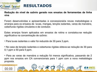 Redução do nível de ozônio gerado nos ensaios de ferramentas de linha viva Foram desenvolvidas e apresentadas à concessionária novas metodologias e arranjos para os ensaios de  luvas, mangas, lençóis isolantes, varas de manobra, coberturas rígidas circulares e de condutor. Estes arranjos foram aplicados em ensaios de rotina e constatou-se redução significativa na concentração de ozônio:  Para luvas isolantes o valor foi reduzido de 30 para 3 ppm. No caso de lençóis isolantes e coberturas rígidas obteve-se redução de 30 para 0,1 ppm e 50 para 5 ppm. Para as varas de manobra a redução foi menos significativa, passando de 2 ppm nos ensaios em CA convencionais para 1 ppm com a nova metodologia proposta. RESULTADOS  