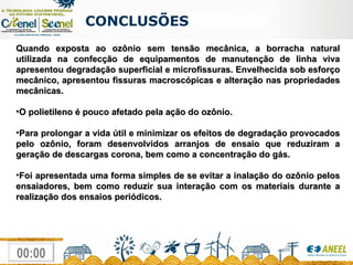 CONCLUSÕES  Quando exposta ao ozônio sem tensão mecânica, a borracha natural utilizada na confecção de equipamentos de manutenção de linha viva apresentou degradação superficial e microfissuras. Envelhecida sob esforço mecânico, apresentou fissuras macroscópicas e alteração nas propriedades mecânicas. O polietileno é pouco afetado pela ação do ozônio. Para prolongar a vida útil e minimizar os efeitos de degradação provocados pelo ozônio, foram desenvolvidos arranjos de ensaio que reduziram a geração de descargas corona, bem como a concentração do gás. Foi apresentada uma forma simples de se evitar a inalação do ozônio pelos ensaiadores, bem como reduzir sua interação com os materiais durante a realização dos ensaios periódicos. 