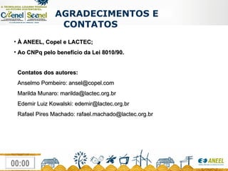 À ANEEL, Copel e LACTEC; Ao CNPq pelo benefício da Lei 8010/90.   Contatos dos autores: Anselmo Pombeiro: ansel@copel.com Marilda Munaro: marilda@lactec.org.br Edemir Luiz Kowalski: edemir@lactec.org.br Rafael Pires Machado: rafael.machado@lactec.org.br AGRADECIMENTOS E CONTATOS 