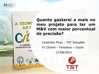Quanto gastarei a mais no meu projeto para ter um M&V com maior porcentual de precisão? Lissandro Pires – TST Soluções VI Citenel – Fortaleza – Ceará 17/08/2011 