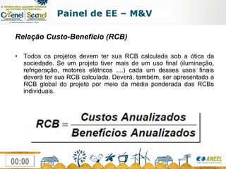 Relação Custo-Benefício (RCB) Todos os projetos devem ter sua RCB calculada sob a ótica da sociedade. Se um projeto tiver mais de um uso final (iluminação, refrigeração, motores elétricos ....) cada um desses usos finais deverá ter sua RCB calculada. Deverá, também, ser apresentada a RCB global do projeto por meio da média ponderada das RCBs individuais. Painel de EE – M&V 