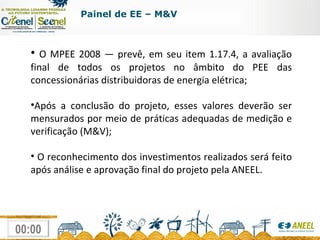 O MPEE 2008 — prevê, em seu item 1.17.4, a avaliação final de todos os projetos no âmbito do PEE das concessionárias distribuidoras de energia elétrica; Após a conclusão do projeto, esses valores deverão ser mensurados por meio de práticas adequadas de medição e verificação (M&V); O reconhecimento dos investimentos realizados será feito após análise e aprovação final do projeto pela ANEEL. Painel de EE – M&V 