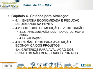 Capítulo 4. Critérios para Avaliação: 4.1.  ENERGIA ECONOMIZADA E REDUÇÃO DE DEMANDA NA PONTA 4.2. CRITÉRIOS DE MEDIÇÃO E VERIFICAÇÃO 4.2.1. APRESENTAÇÃO DOS PLANOS DE M&V À ANEEL 4.2.2. VALIDAÇÃO 4.3. PARÂMETROS PARA AVALIAÇÃO ECONÔMICA DOS PROJETOS 4.4. CRITÉRIOS PARA AVALIAÇÃO DOS PROJETOS NÃO MENSURADOS POR RCB Painel de EE – M&V 