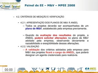 4.2. CRITÉRIOS DE MEDIÇÃO E VERIFICAÇÃO 4.2.1. APRESENTAÇÃO DOS PLANOS DE M&V À ANEEL Todos os projetos deverão ser acompanhados de um  plano de M&V , estabelecido pela empresa previamente. Quando da  avaliação dos resultados  do projeto, a ANEEL  poderá solicitar alterações  no plano de M&V adotado pela empresa, observando obviamente a razoabilidade e exeqüibilidade dessas alterações. 4.2.2. VALIDAÇÃO A validação  dos critérios adotados pela empresa para M&V dos projetos  ficará a cargo da ANEEL , que poderá designar um agente credenciado para realizá-la. Painel de EE – M&V – MPEE 2008 