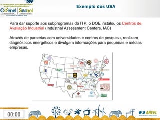 Para dar suporte aos subprogramas do ITP, o DOE instalou os  Centros de Avaliação Industrial  (Industrial Assessment Centers, IAC) Através de parcerias com universidades e centros de pesquisa, realizam diagnósticos energéticos e divulgam informações para pequenas e médias empresas. Exemplo dos USA 