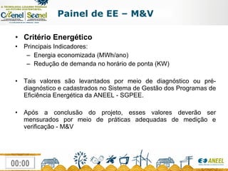 Critério Energético Principais Indicadores:  Energia economizada (MWh/ano) Redução de demanda no horário de ponta (KW) Tais valores são levantados por meio de diagnóstico ou pré-diagnóstico e cadastrados no Sistema de Gestão dos Programas de Eficiência Energética da ANEEL - SGPEE. Após a conclusão do projeto, esses valores deverão ser mensurados por meio de práticas adequadas de medição e verificação - M&V Painel de EE – M&V 