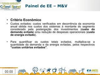 Critério Econômico Custos evitados: custos verificados em decorrência da economia anual obtida nos custos dos sistemas à montante do segmento considerado pela postergação dos investimentos ( custo da demanda evitada ) e/ou redução de despesas operacionais ( custo de energia evitado ).  Para quantificar os custos totais evitados, multiplica-se a quantidade da demanda e da energia evitadas, pelos respectivos  "custos unitários evitados" . Painel de EE – M&V 