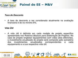Taxa de Desconto  A taxa de desconto a ser considerada atualmente na avaliação financeira é de no mínimo 8%.  Vida Útil  A vida útil é definida em cada modelo de projeto específico apresentado nos  Roteiros Básicos para Elaboração de Projetos . No caso do projeto englobar equipamentos com vidas úteis diferentes, o investimento anualizado do projeto será composto pelo somatório dos investimentos anualizados correspondentes a cada equipamento e a sua respectiva vida útil. Painel de EE – M&V 