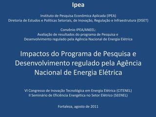Ipea Instituto de Pesquisa Econômica Aplicada (IPEA) Diretoria de Estudos e Políticas Setoriais, de Inovação, Regulação e Infraestrutura (DISET)Convênio IPEA/ANEEL: Avaliação de resultados do programa de Pesquisa e Desenvolvimento regulado pela Agência Nacional de Energia Elétrica Impactos do Programa de Pesquisa e Desenvolvimento regulado pela Agência Nacional de Energia Elétrica VI Congresso de Inovação Tecnológica em Energia Elétrica (CITENEL)II Seminário de Eficiência Energética no Setor Elétrico (SEENEL) Fortaleza, agosto de 2011 