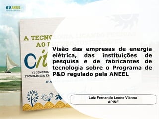 Visão das empresas de energia elétrica, das instituições de pesquisa e de fabricantes de tecnologia sobre o Programa de P&D regulado pela ANEEL Luiz Fernando Leone Vianna  APINE 