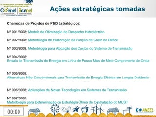 Chamadas de Projetos de P&D Estratégicos: Nº 001/2008:  Modelo de Otimização do Despacho Hidrotérmico Nº 002/2008:  Metodologia de Elaboração da Função de Custo do Déficit   Nº 003/2008:  Metodologia para Alocação dos Custos do Sistema de Transmissão Nº 004/2008:  Ensaio de Transmissão de Energia em Linha de Pouco Mais de Meio Comprimento de Onda   Nº 005/2008:  Alternativas Não-Convencionais para Transmissão de Energia Elétrica em Longas Distâncias   Nº 006/2008:  Aplicações de Novas Tecnologias em Sistemas de Transmissão   Nº 007/2008:  Metodologia para Determinação de Estratégia Ótima de Contratação do MUST Ações estratégicas tomadas 